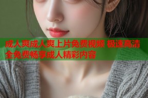 成人爽成人爽上片免费视频 极速高清全免费畅享成人精彩内容