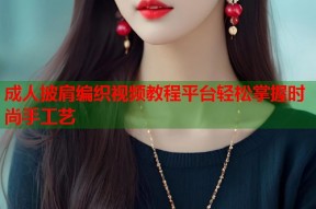 成人披肩编织视频教程平台轻松掌握时尚手工艺