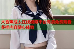 大香蕉成人在线视频平台高清免费观看多样内容随心体验