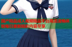 国产精品成人视频精品平台高清流畅体验每日更新精彩内容尽享