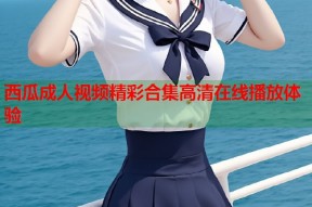 西瓜成人视频精彩合集高清在线播放体验