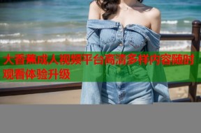 大香蕉成人视频平台高清多样内容随时观看体验升级