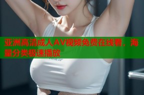 亚洲高清成人AV视频免费在线看，海量分类极速播放
