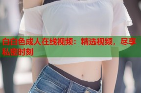 白白色成人在线视频：精选视频，尽享私密时刻