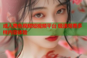 成人黄色视频短视频平台 极速观看多样内容体验