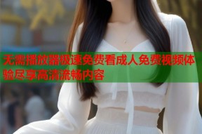 无需播放器极速免费看成人免费视频体验尽享高清流畅内容