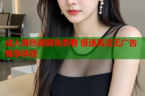 成人黄色视频免费看 极速高清无广告畅享体验
