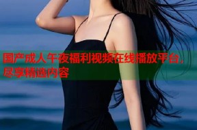 国产成人午夜福利视频在线播放平台，尽享精选内容
