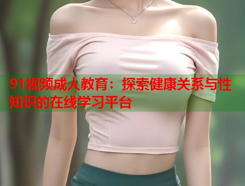 91视频成人教育：探索健康关系与性知识的在线学习平台  第1张