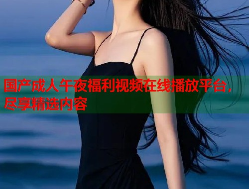 国产成人午夜福利视频在线播放平台,尽享精选内容 第1张 国产成人午夜福利视频在线播放平台,尽享精选内容 第1张