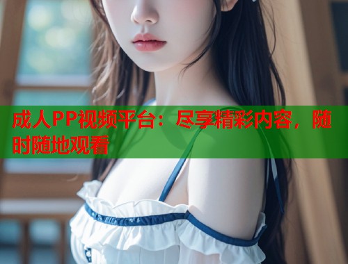 成人PP视频平台:尽享精彩内容,随时随地观看 第1张 成人PP视频平台:尽享精彩内容,随时随地观看 第1张