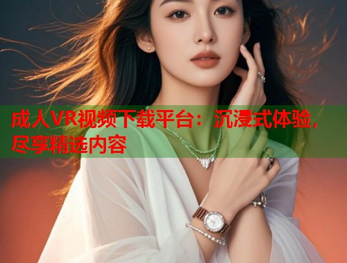 成人VR视频下载平台：沉浸式体验，尽享精选内容  第1张