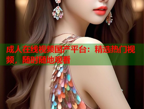 成人在线视频国产平台：精选热门视频，随时随地观看  第1张
