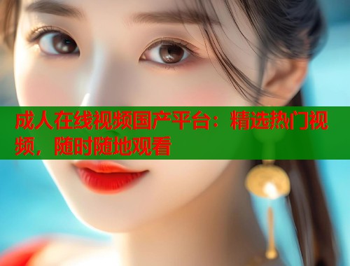 成人在线视频国产平台：精选热门视频，随时随地观看  第2张
