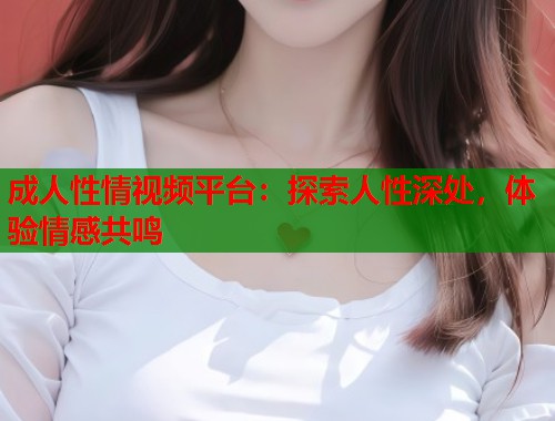 成人性情视频平台：探索人性深处，体验情感共鸣  第1张