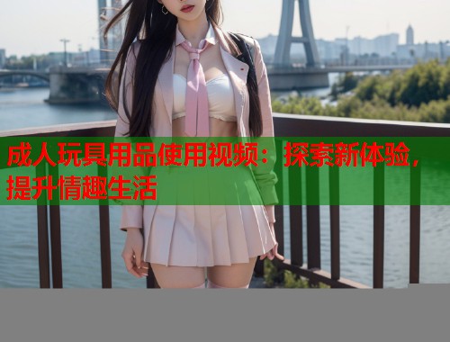 成人玩具用品使用视频:探索新体验,提升情趣生活 第1张 成人玩具用品使用视频:探索新体验,提升情趣生活 第1张