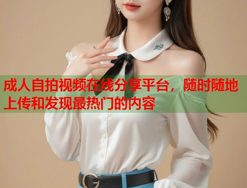 成人自拍视频在线分享平台，随时随地上传和发现最热门的内容  第1张