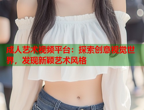 成人艺术视频平台:探索创意视觉世界,发现新颖艺术风格 第1张 成人艺术视频平台:探索创意视觉世界,发现新颖艺术风格 第1张