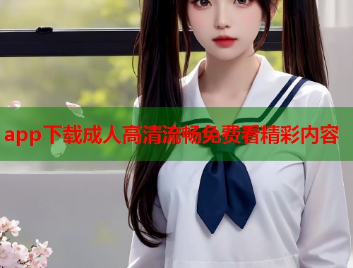 app下载成人高清流畅免费看精彩内容 第1张 app下载成人高清流畅免费看精彩内容 第1张