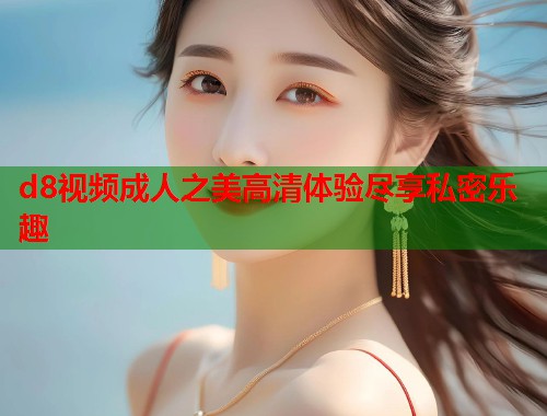 d8视频成人之美高清体验尽享私密乐趣 第1张 d8视频成人之美高清体验尽享私密乐趣 第1张