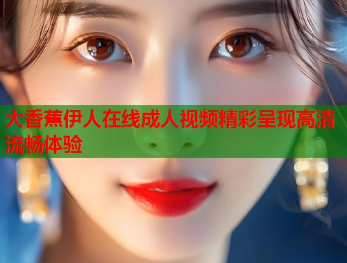 大香蕉伊人在线成人视频精彩呈现高清流畅体验 第1张 大香蕉伊人在线成人视频精彩呈现高清流畅体验 第1张