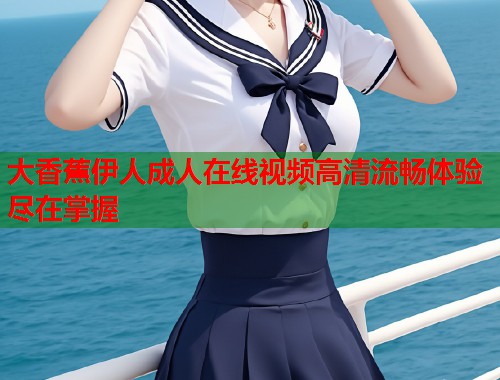 大香蕉伊人成人在线视频高清流畅体验尽在掌握 第1张 大香蕉伊人成人在线视频高清流畅体验尽在掌握 第1张