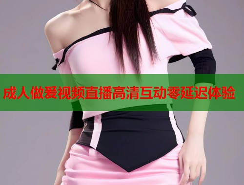 成人做爰视频直播高清互动零延迟体验  第1张