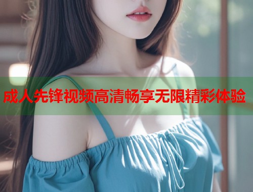 成人先锋视频高清畅享无限精彩体验 第1张 成人先锋视频高清畅享无限精彩体验 第1张