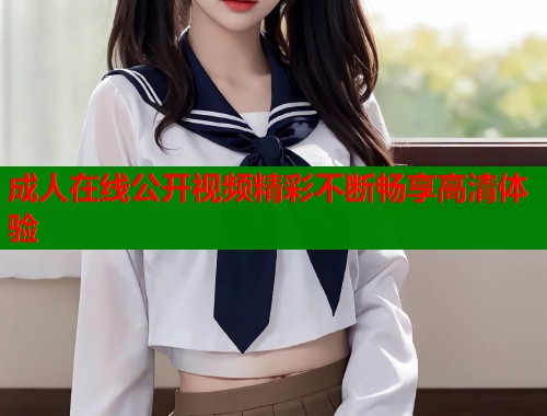 成人在线公开视频精彩不断畅享高清体验 第1张 成人在线公开视频精彩不断畅享高清体验 第1张