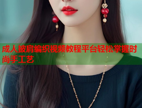 成人披肩编织视频教程平台轻松掌握时尚手工艺  第1张