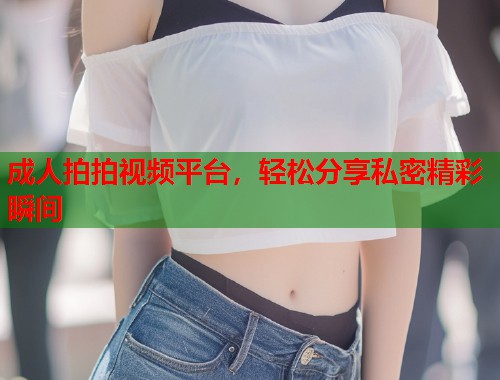 成人拍拍视频平台，轻松分享私密精彩瞬间  第1张