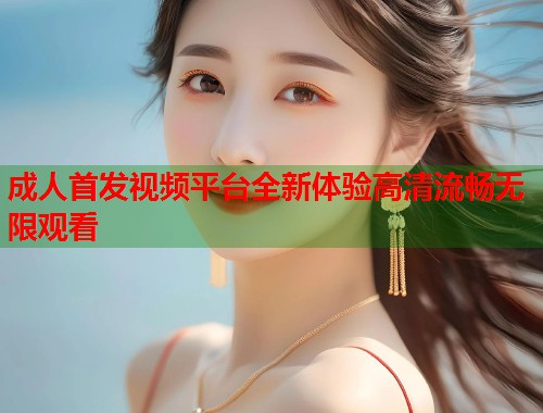 成人首发视频平台全新体验高清流畅无限观看 第1张 成人首发视频平台全新体验高清流畅无限观看 第1张