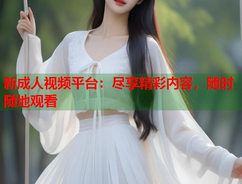 新成人视频平台:尽享精彩内容,随时随地观看 第1张 新成人视频平台:尽享精彩内容,随时随地观看 第1张