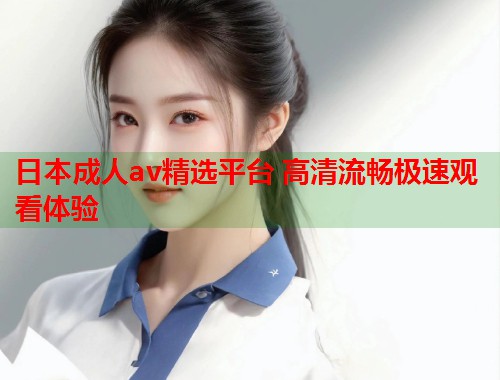 日本成人av精选平台 高清流畅极速观看体验 第1张 日本成人av精选平台 高清流畅极速观看体验 第1张