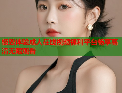 极致体验成人在线视频福利平台畅享高清无限观看 第1张 极致体验成人在线视频福利平台畅享高清无限观看 第1张