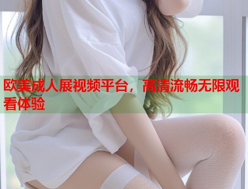 欧美成人展视频平台,高清流畅无限观看体验 第1张 欧美成人展视频平台,高清流畅无限观看体验 第1张