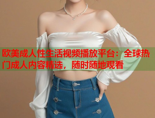 欧美成人性生活视频播放平台:全球热门成人内容精选,随时随地观看 第1张 欧美成人性生活视频播放平台:全球热门成人内容精选,随时随地观看 第1张