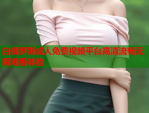 白俄罗斯成人免费视频平台高清流畅无限观看体验  第1张
