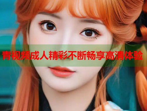 青视频成人精彩不断畅享高清体验 第1张 青视频成人精彩不断畅享高清体验 第1张