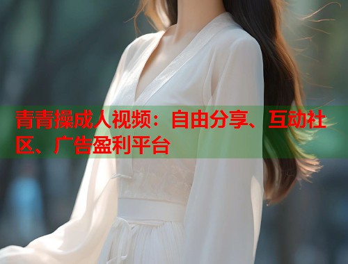 青青操成人视频：自由分享、互动社区、广告盈利平台  第2张