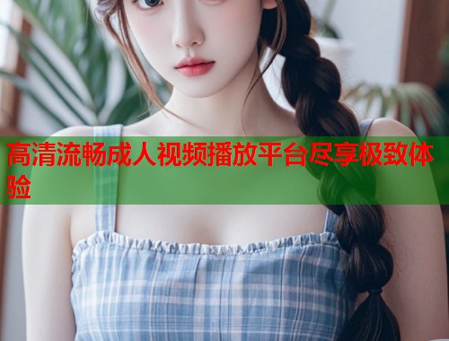 高清流畅成人视频播放平台尽享极致体验 第1张 高清流畅成人视频播放平台尽享极致体验 第1张