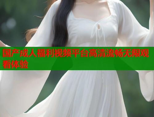 国产成人福利视频平台高清流畅无限观看体验 第1张 国产成人福利视频平台高清流畅无限观看体验 第1张