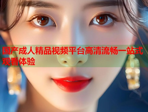 国产成人精品视频平台高清流畅一站式观看体验  第2张