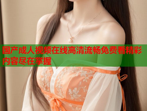 国产成人视频在线高清流畅免费看精彩内容尽在掌握 第1张 国产成人视频在线高清流畅免费看精彩内容尽在掌握 第1张