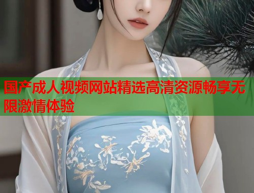 国产成人视频网站精选高清资源畅享无限激情体验  第1张