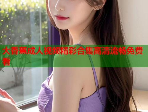 大香蕉成人视频精彩合集高清流畅免费看 第1张 大香蕉成人视频精彩合集高清流畅免费看 第1张