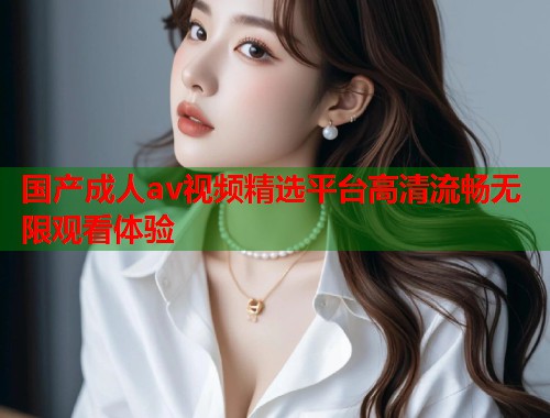 国产成人av视频精选平台高清流畅无限观看体验 第1张 国产成人av视频精选平台高清流畅无限观看体验 第1张