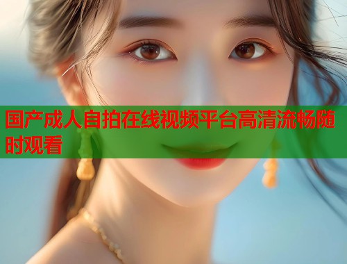 国产成人自拍在线视频平台高清流畅随时观看 第1张 国产成人自拍在线视频平台高清流畅随时观看 第1张