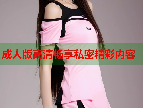 成人版高清畅享私密精彩内容  第1张