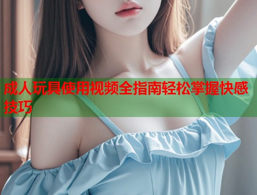 成人玩具使用视频全指南轻松掌握快感技巧  第1张